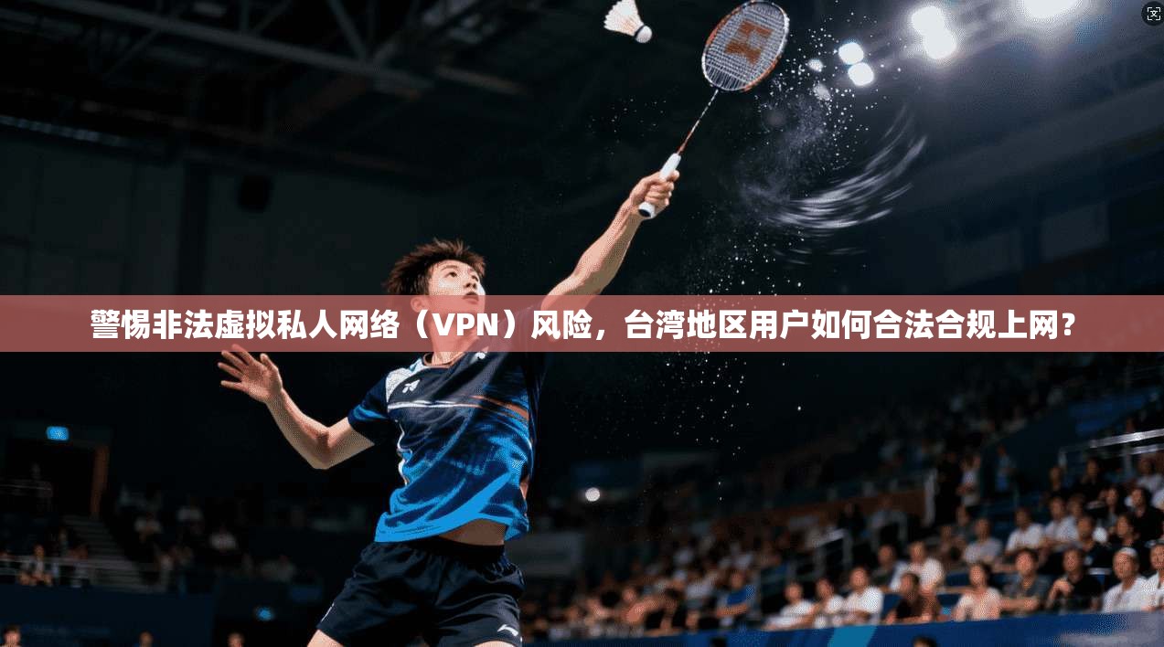 警惕非法虚拟私人网络（VPN）风险，台湾地区用户如何合法合规上网？