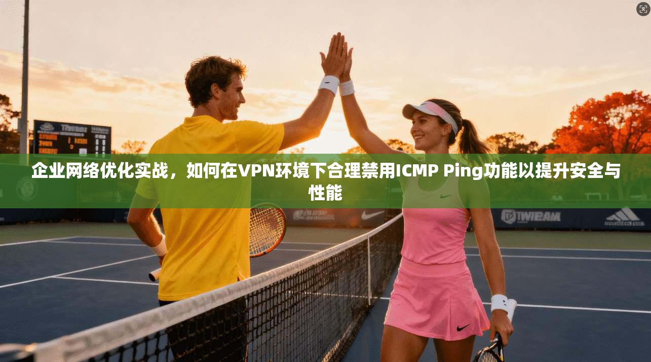 企业网络优化实战，如何在VPN环境下合理禁用ICMP Ping功能以提升安全与性能