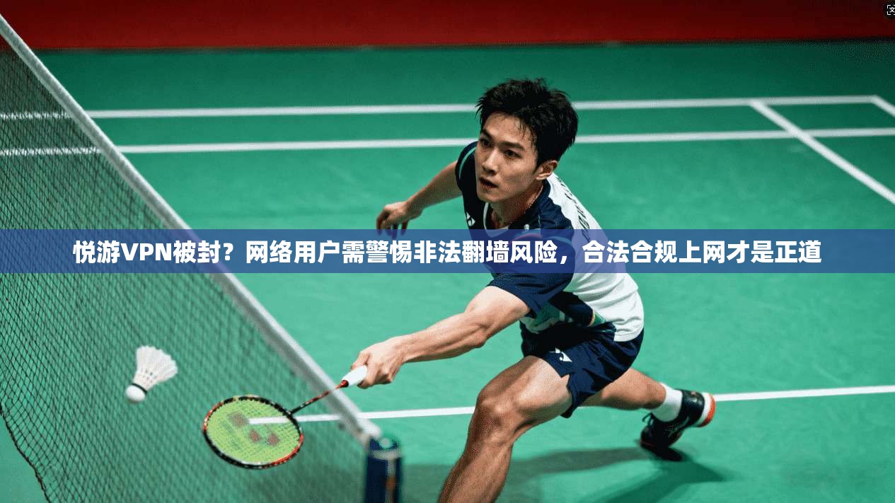 悦游VPN被封？网络用户需警惕非法翻墙风险，合法合规上网才是正道