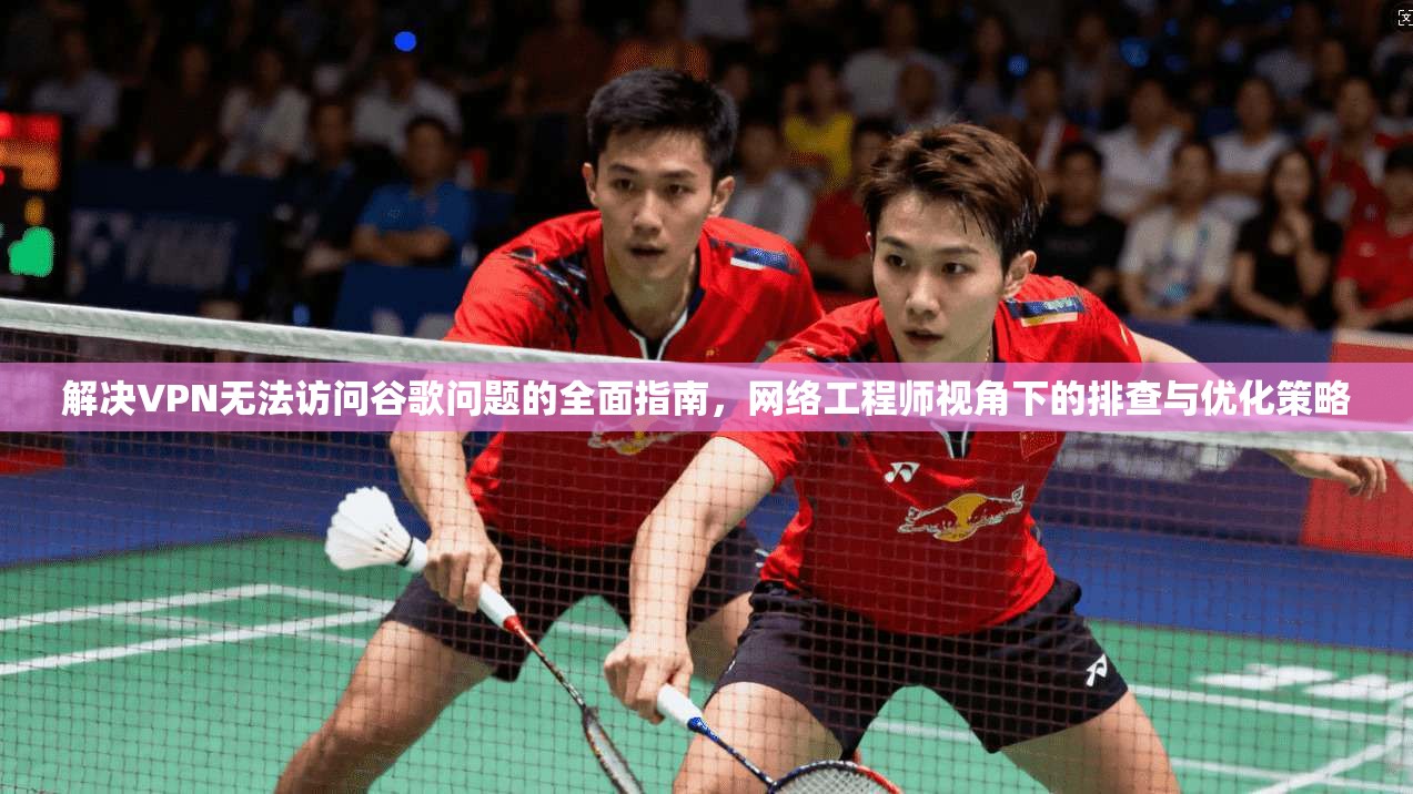解决VPN无法访问谷歌问题的全面指南，网络工程师视角下的排查与优化策略