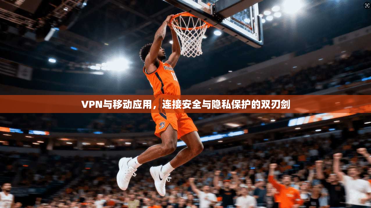 VPN与移动应用，连接安全与隐私保护的双刃剑