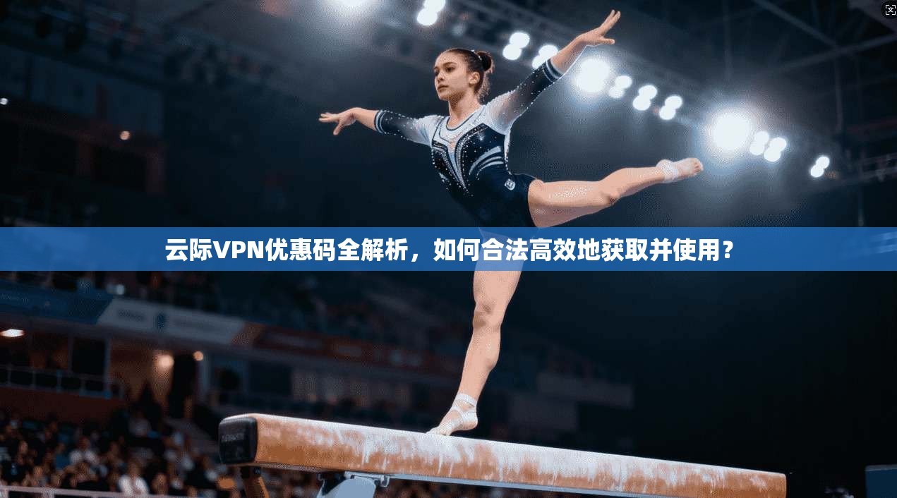 云际VPN优惠码全解析，如何合法高效地获取并使用？