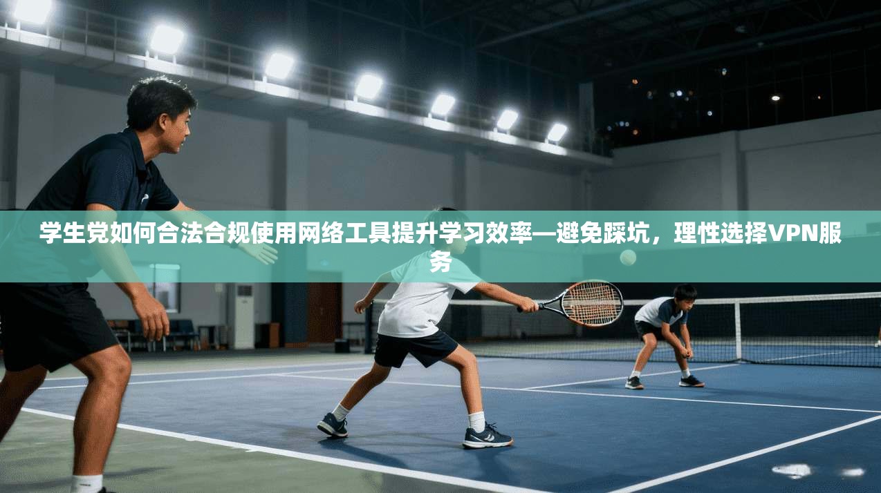 学生党如何合法合规使用网络工具提升学习效率—避免踩坑，理性选择VPN服务