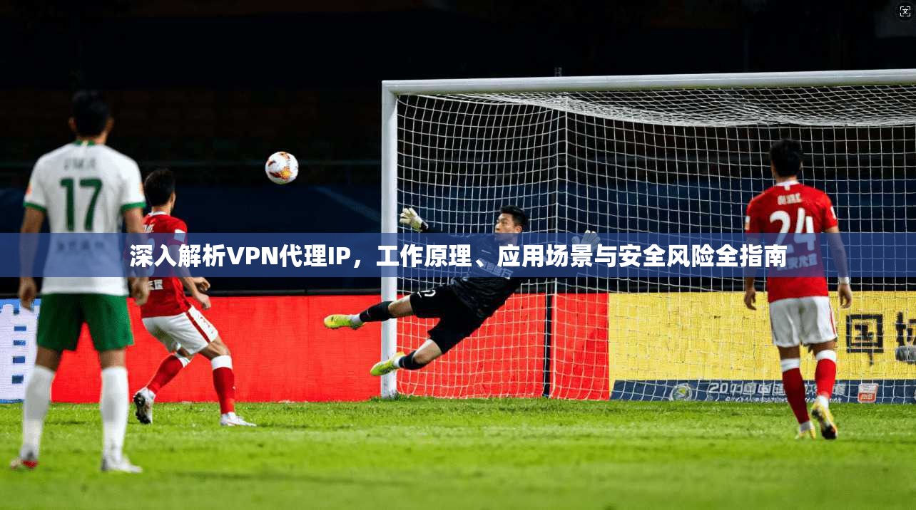 深入解析VPN代理IP，工作原理、应用场景与安全风险全指南