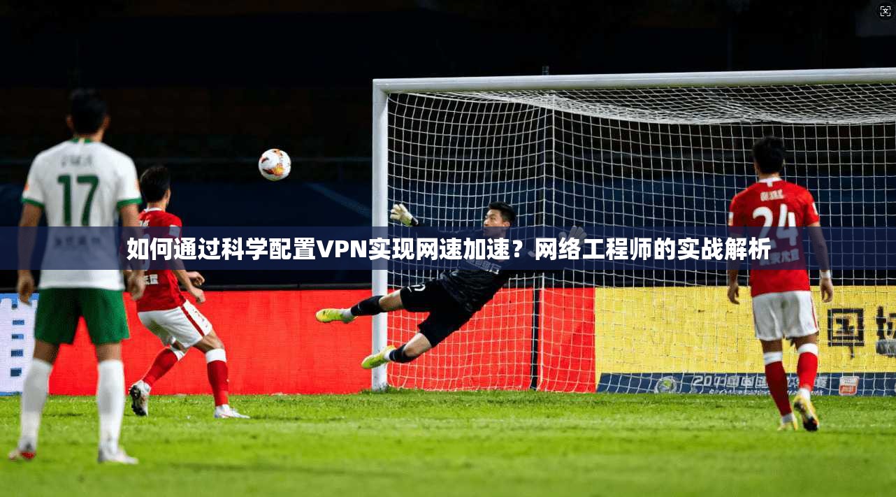 如何通过科学配置VPN实现网速加速？网络工程师的实战解析