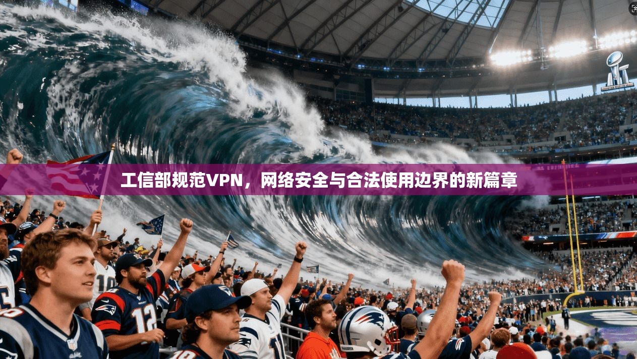 工信部规范VPN，网络安全与合法使用边界的新篇章