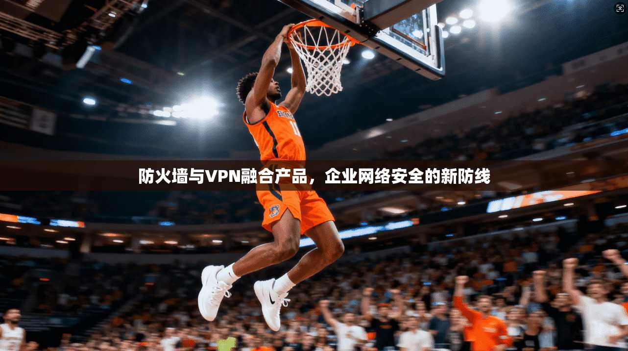防火墙与VPN融合产品，企业网络安全的新防线