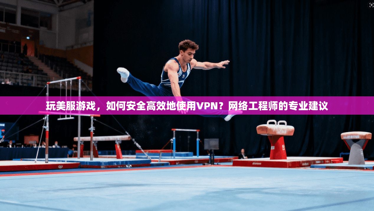玩美服游戏，如何安全高效地使用VPN？网络工程师的专业建议
