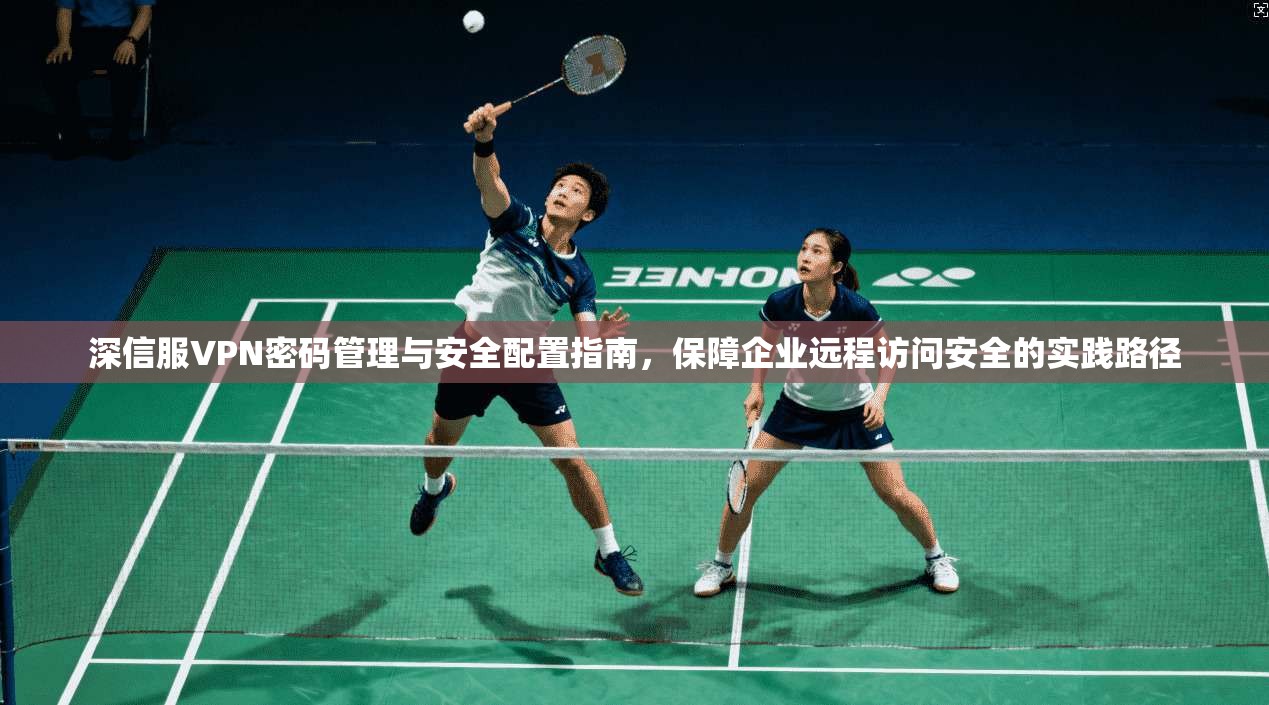 深信服VPN密码管理与安全配置指南，保障企业远程访问安全的实践路径