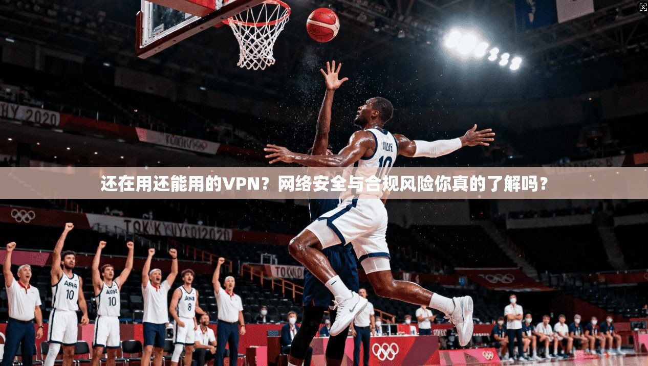 还在用还能用的VPN？网络安全与合规风险你真的了解吗？