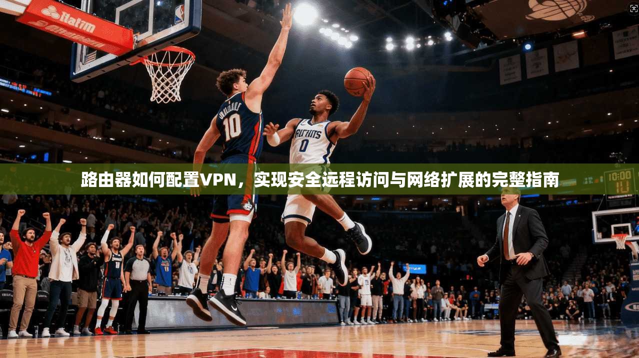 路由器如何配置VPN，实现安全远程访问与网络扩展的完整指南