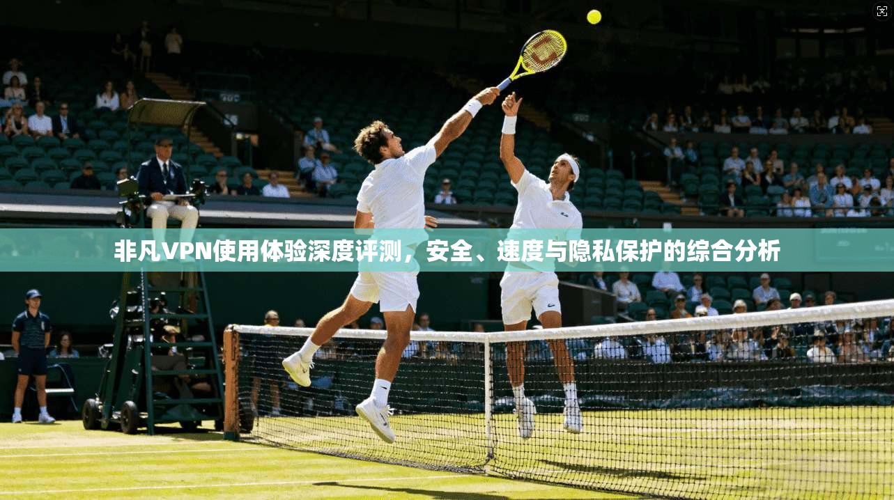 非凡VPN使用体验深度评测，安全、速度与隐私保护的综合分析