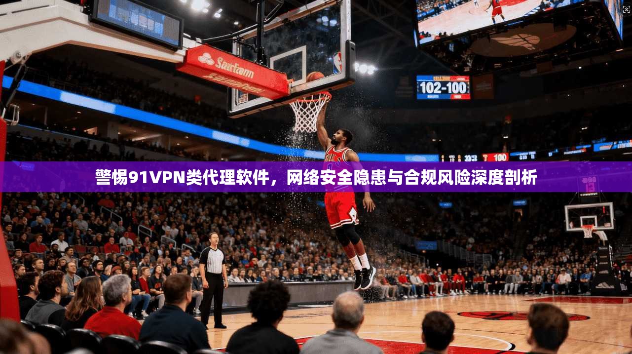 警惕91VPN类代理软件，网络安全隐患与合规风险深度剖析