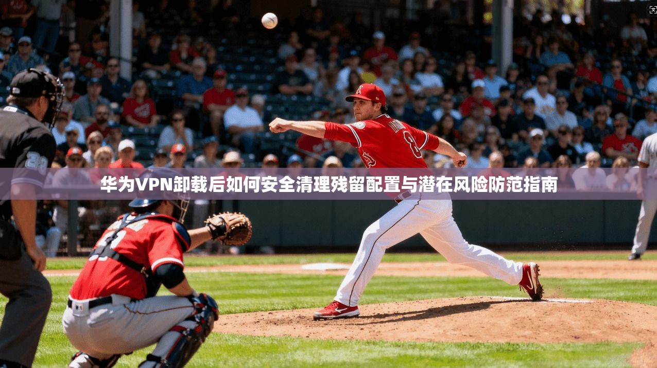 华为VPN卸载后如何安全清理残留配置与潜在风险防范指南