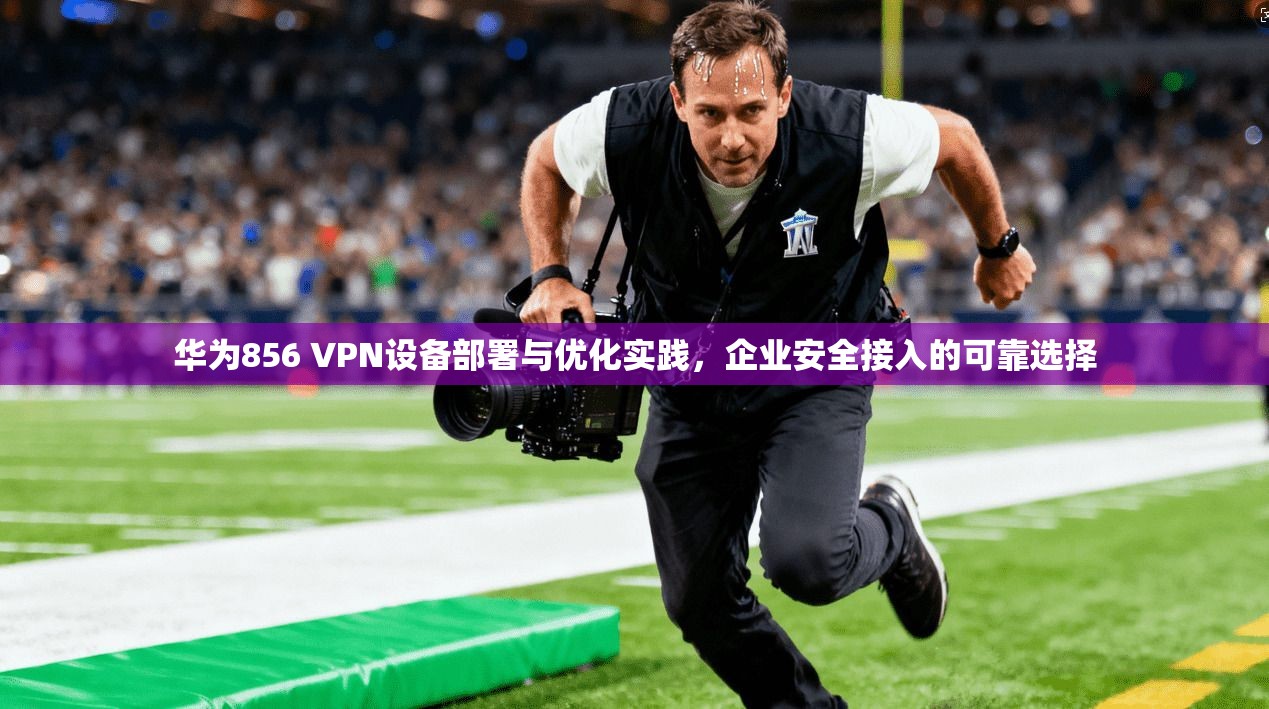 华为856 VPN设备部署与优化实践，企业安全接入的可靠选择