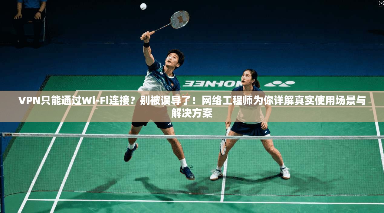 VPN只能通过Wi-Fi连接？别被误导了！网络工程师为你详解真实使用场景与解决方案