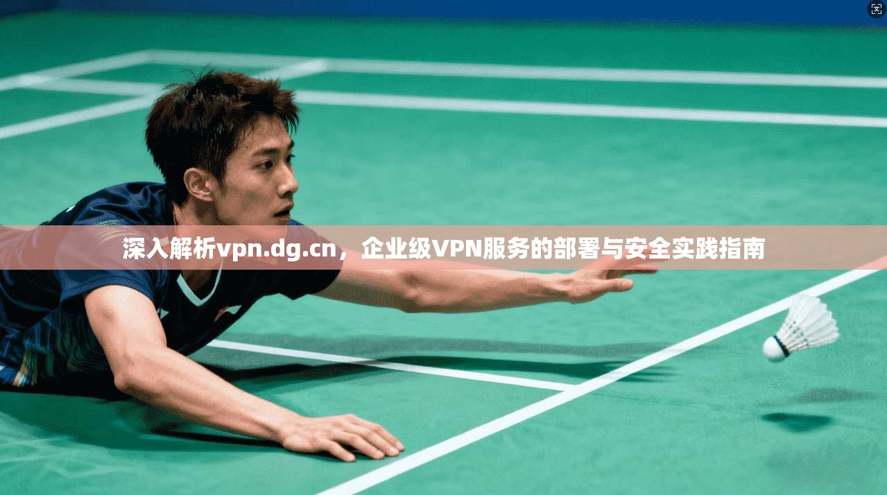 深入解析vpn.dg.cn，企业级VPN服务的部署与安全实践指南