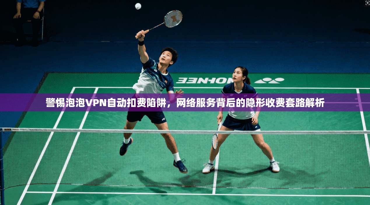 警惕泡泡VPN自动扣费陷阱，网络服务背后的隐形收费套路解析