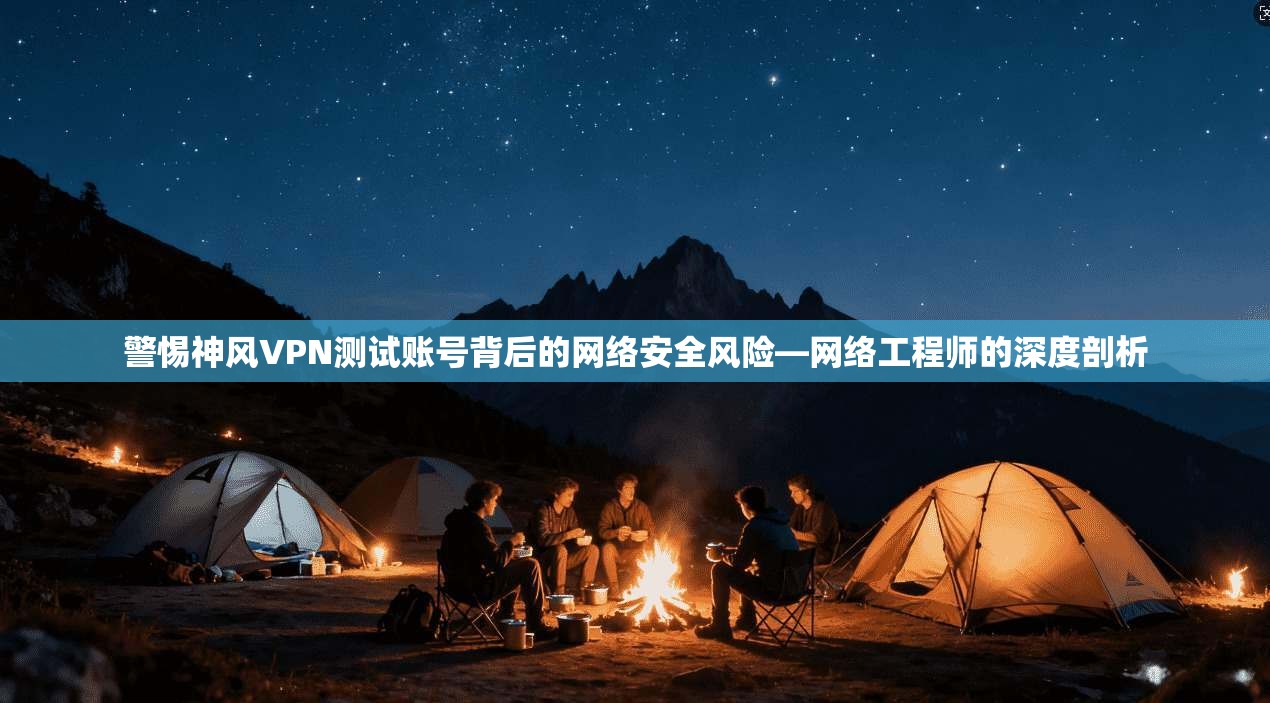 警惕神风VPN测试账号背后的网络安全风险—网络工程师的深度剖析