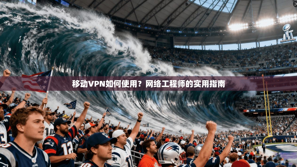 移动VPN如何使用？网络工程师的实用指南