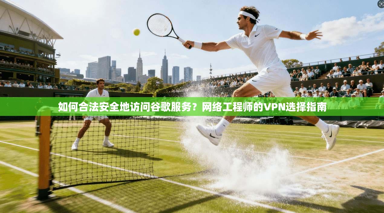如何合法安全地访问谷歌服务？网络工程师的VPN选择指南