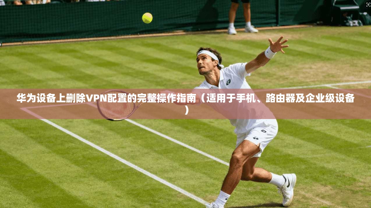 华为设备上删除VPN配置的完整操作指南（适用于手机、路由器及企业级设备）