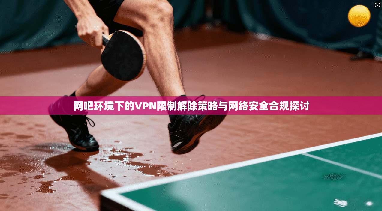 网吧环境下的VPN限制解除策略与网络安全合规探讨