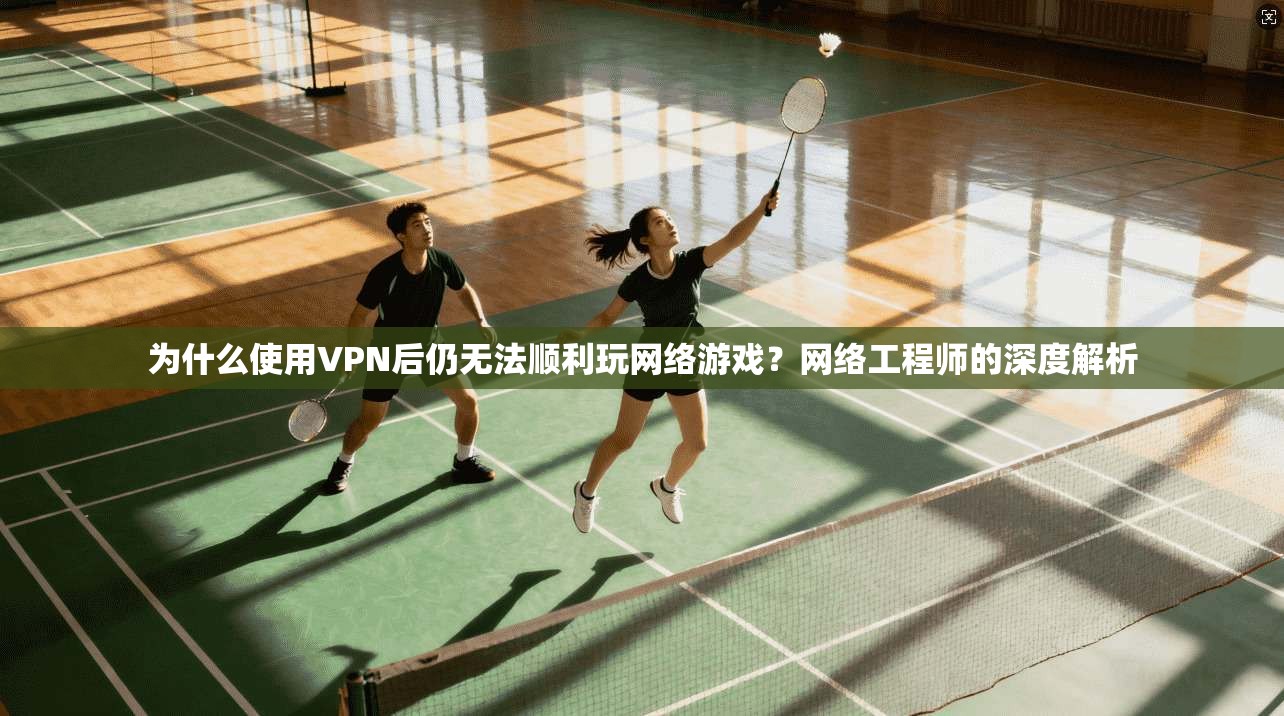 为什么使用VPN后仍无法顺利玩网络游戏？网络工程师的深度解析