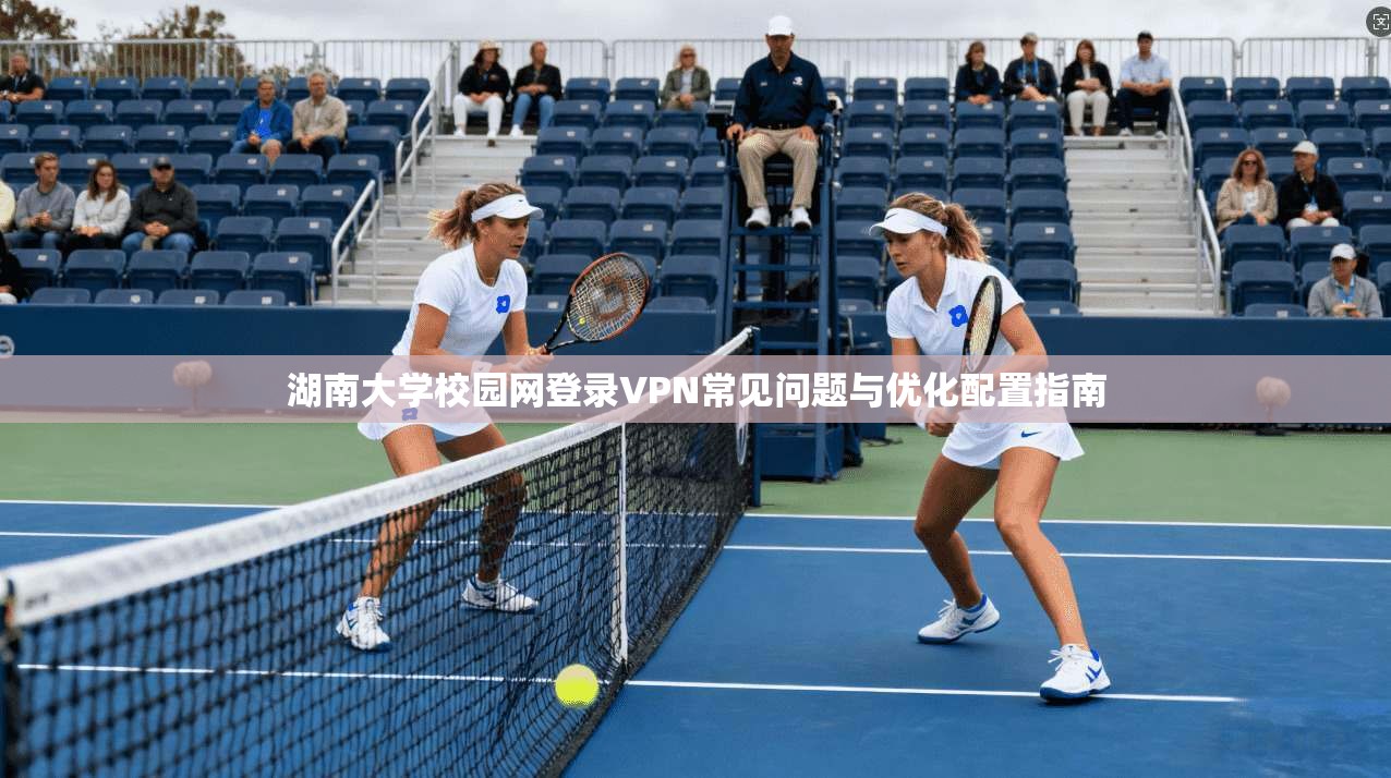 湖南大学校园网登录VPN常见问题与优化配置指南