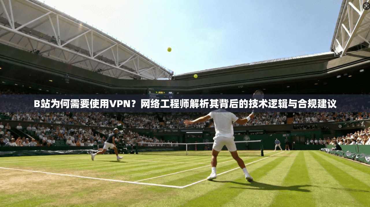 B站为何需要使用VPN？网络工程师解析其背后的技术逻辑与合规建议