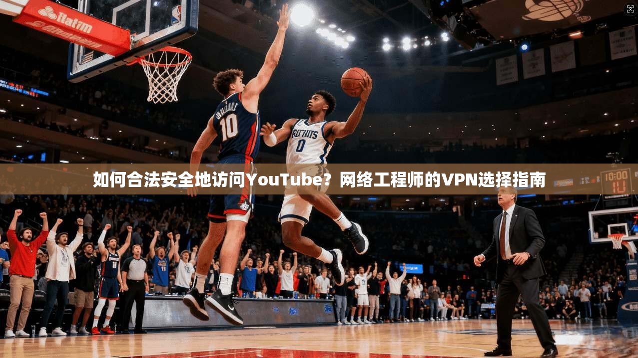 如何合法安全地访问YouTube？网络工程师的VPN选择指南