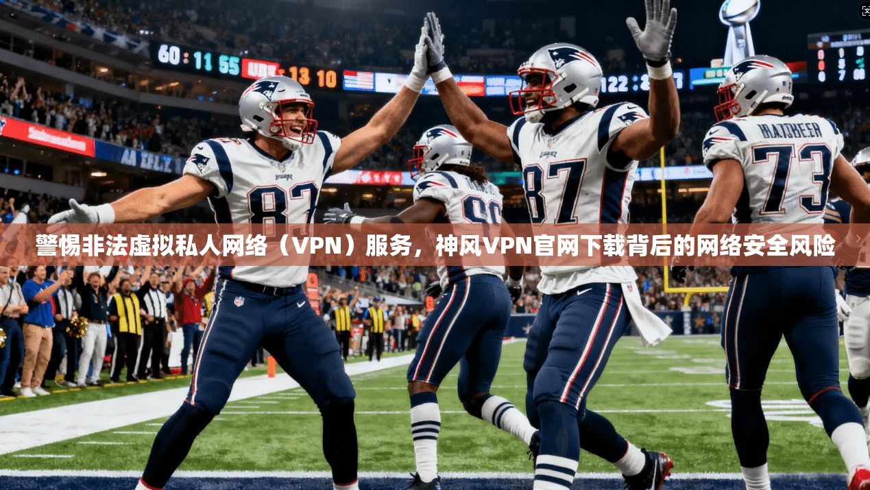警惕非法虚拟私人网络（VPN）服务，神风VPN官网下载背后的网络安全风险