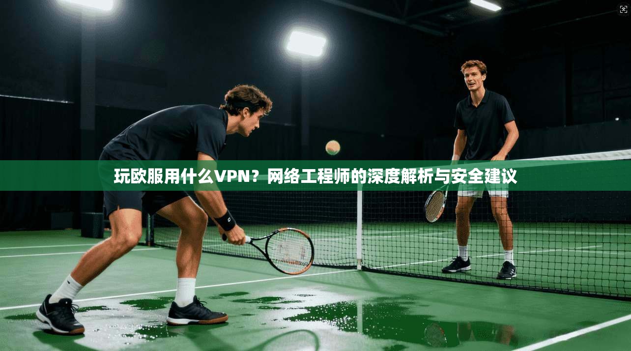 玩欧服用什么VPN？网络工程师的深度解析与安全建议