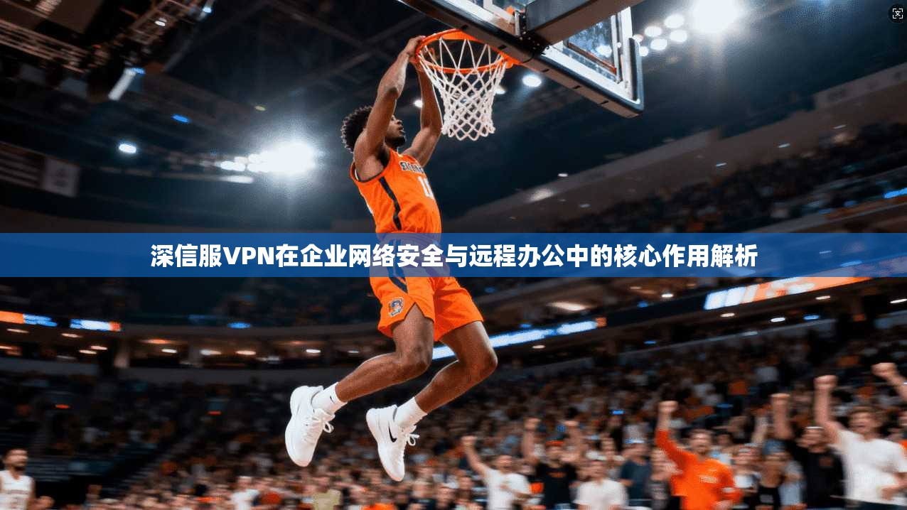 深信服VPN在企业网络安全与远程办公中的核心作用解析