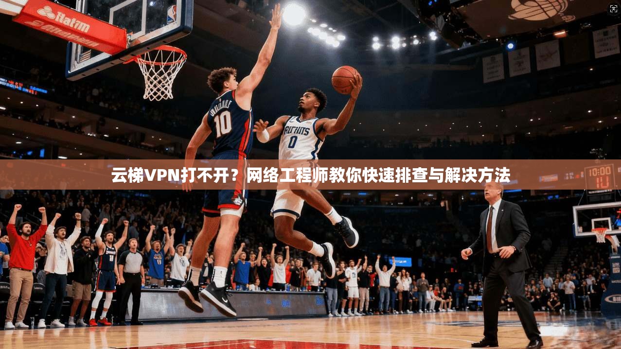 云梯VPN打不开？网络工程师教你快速排查与解决方法