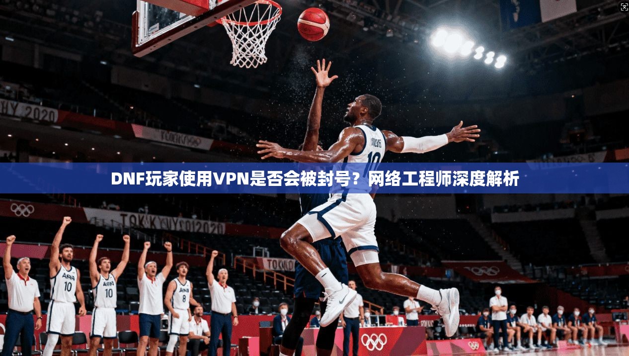 DNF玩家使用VPN是否会被封号？网络工程师深度解析