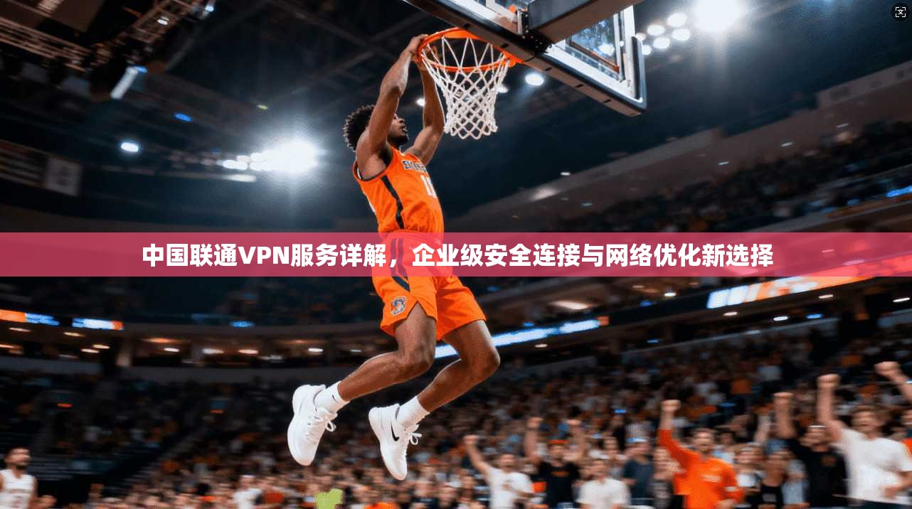 中国联通VPN服务详解，企业级安全连接与网络优化新选择