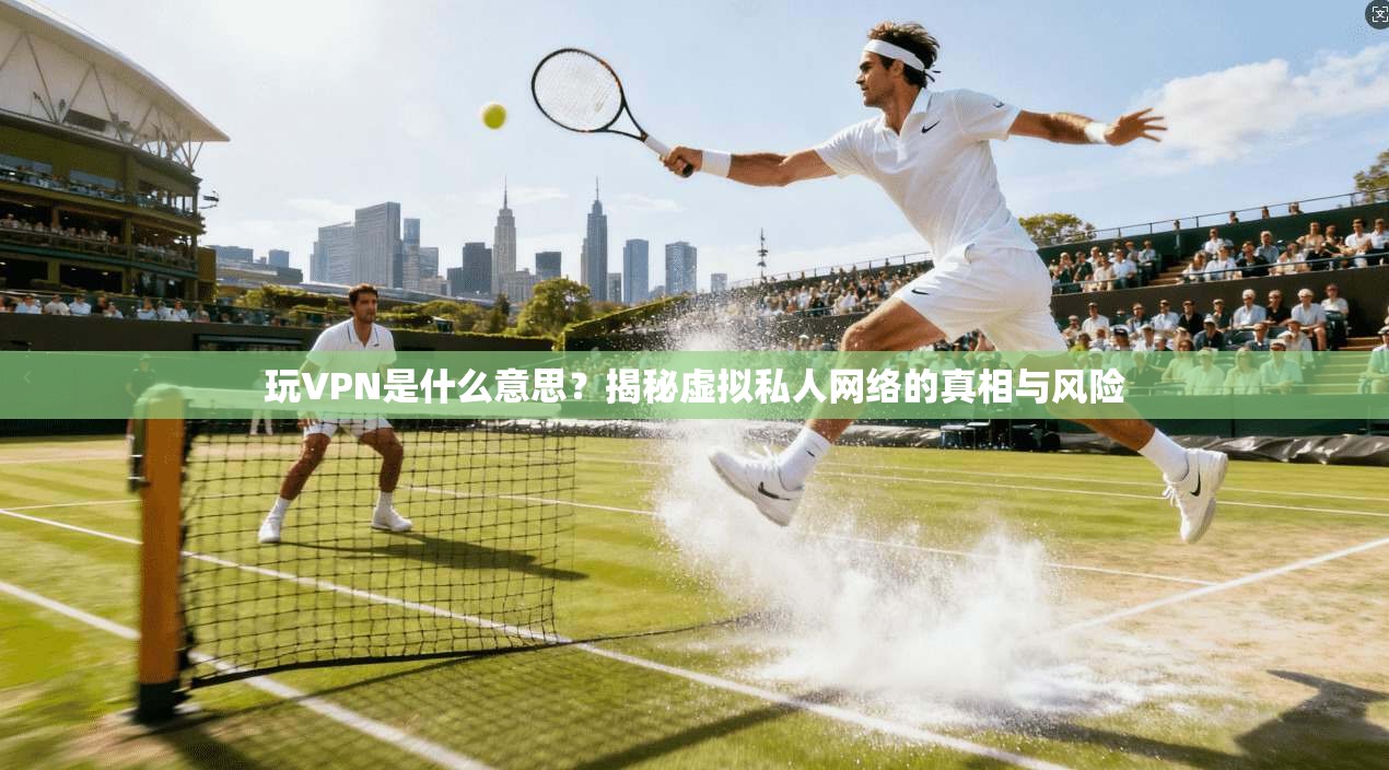 玩VPN是什么意思？揭秘虚拟私人网络的真相与风险