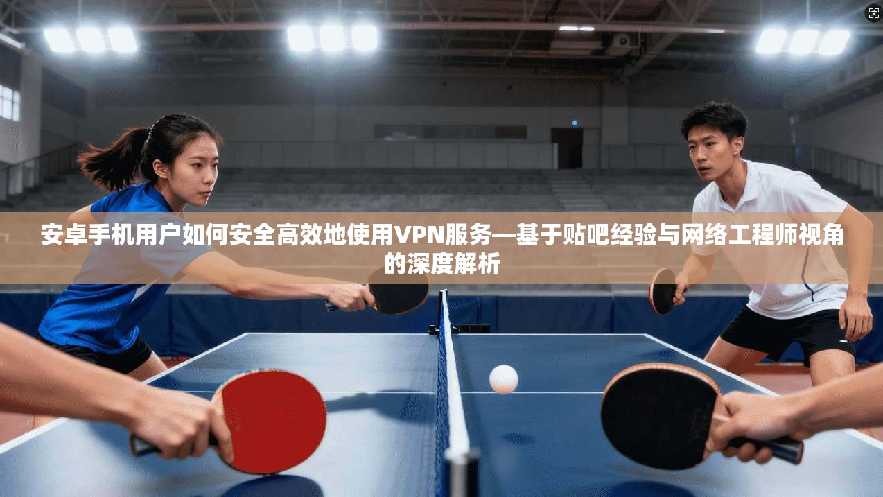 安卓手机用户如何安全高效地使用VPN服务—基于贴吧经验与网络工程师视角的深度解析