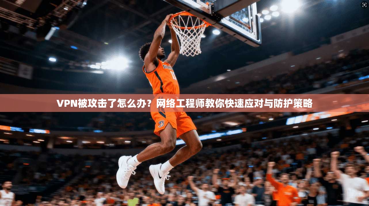 VPN被攻击了怎么办？网络工程师教你快速应对与防护策略