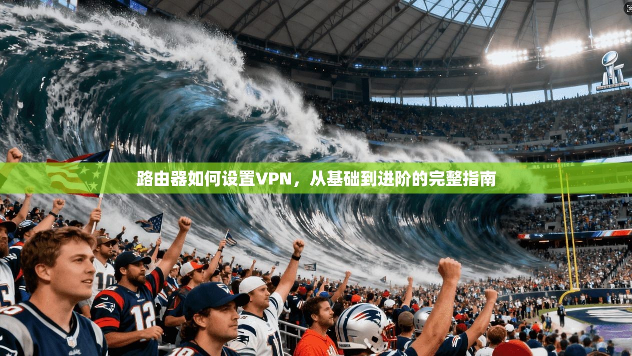 路由器如何设置VPN，从基础到进阶的完整指南