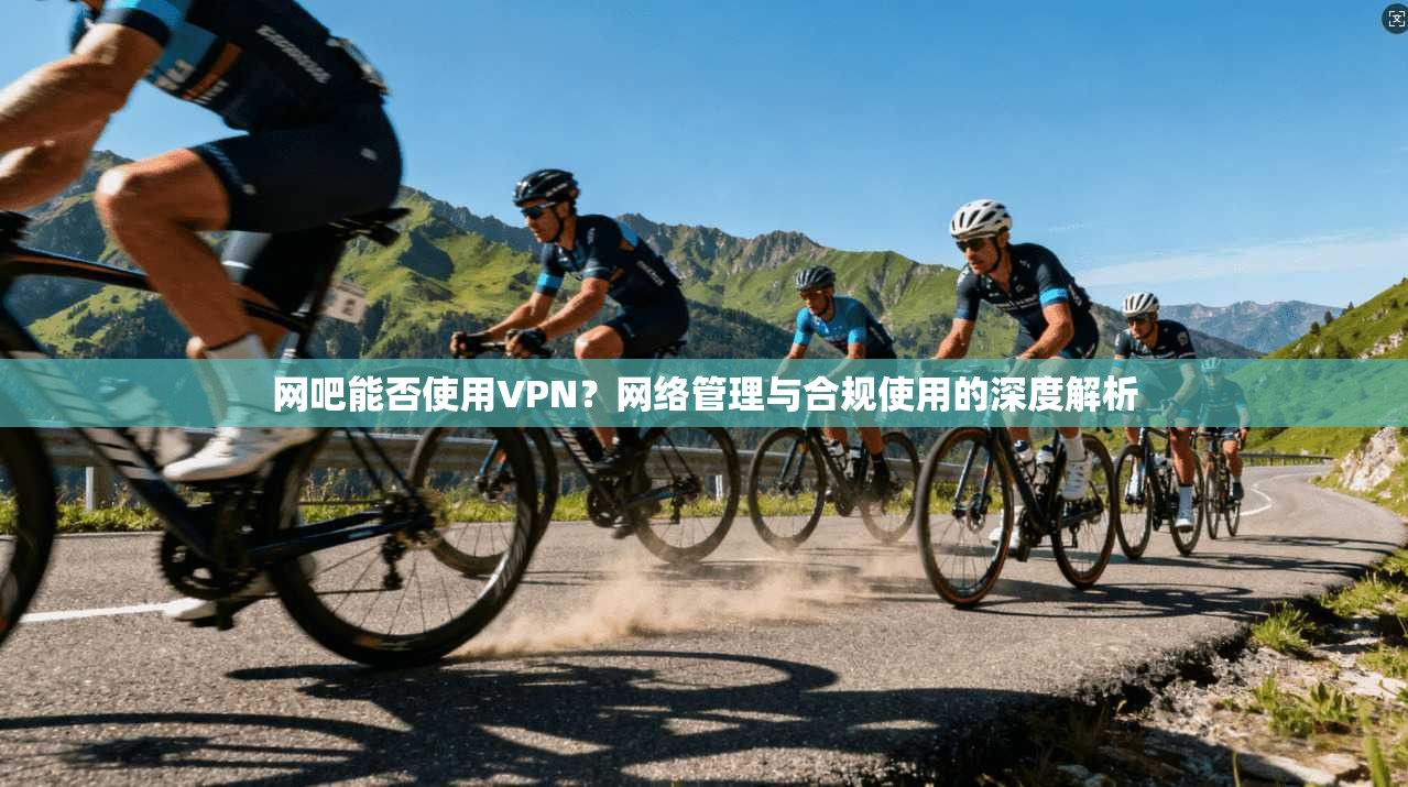 网吧能否使用VPN？网络管理与合规使用的深度解析