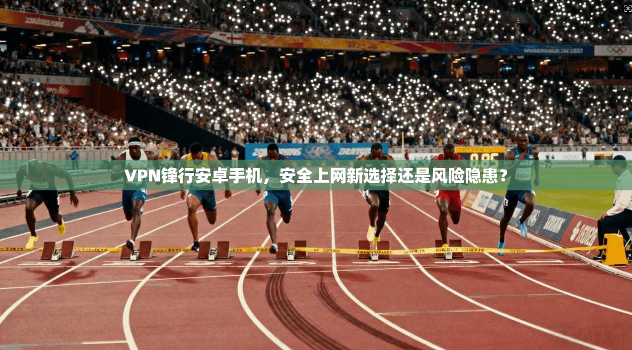 VPN锋行安卓手机，安全上网新选择还是风险隐患？
