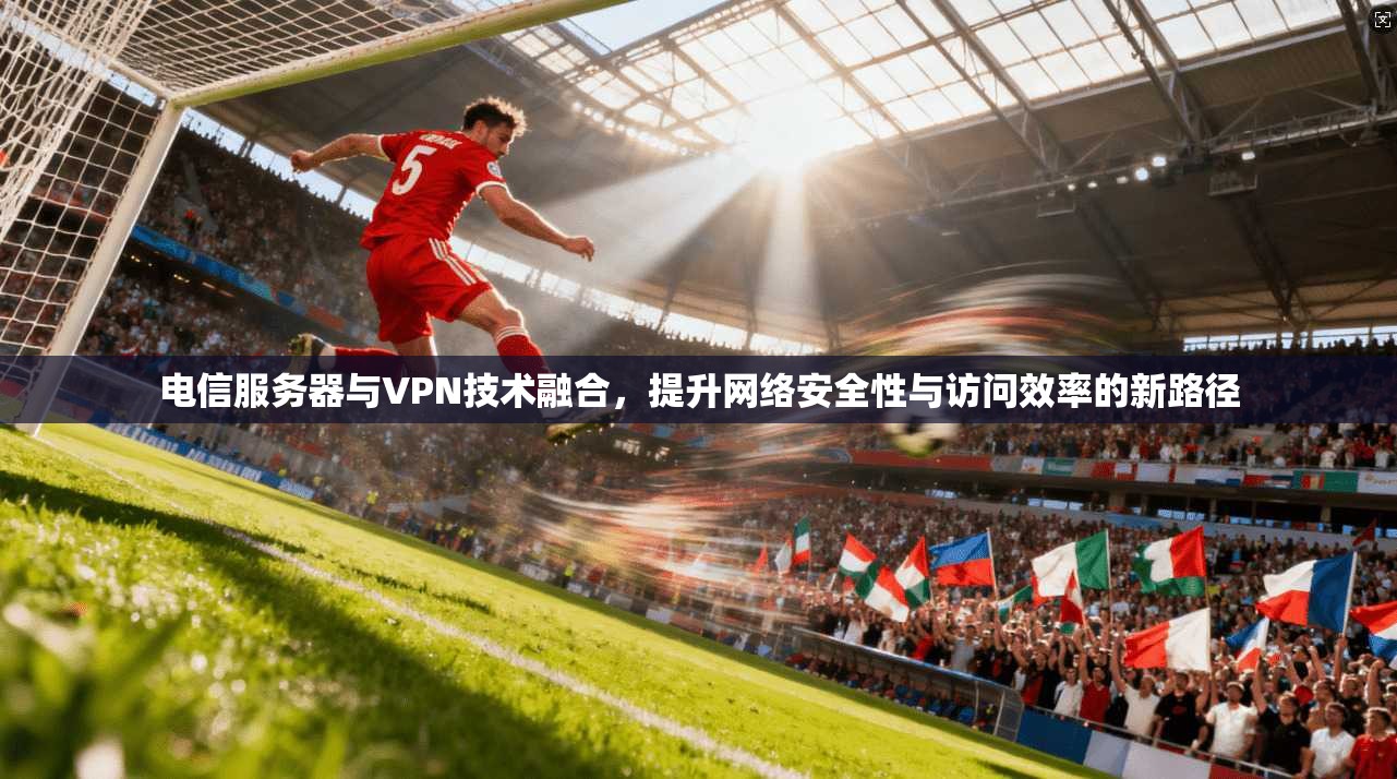电信服务器与VPN技术融合，提升网络安全性与访问效率的新路径
