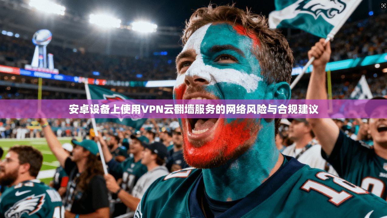 安卓设备上使用VPN云翻墙服务的网络风险与合规建议