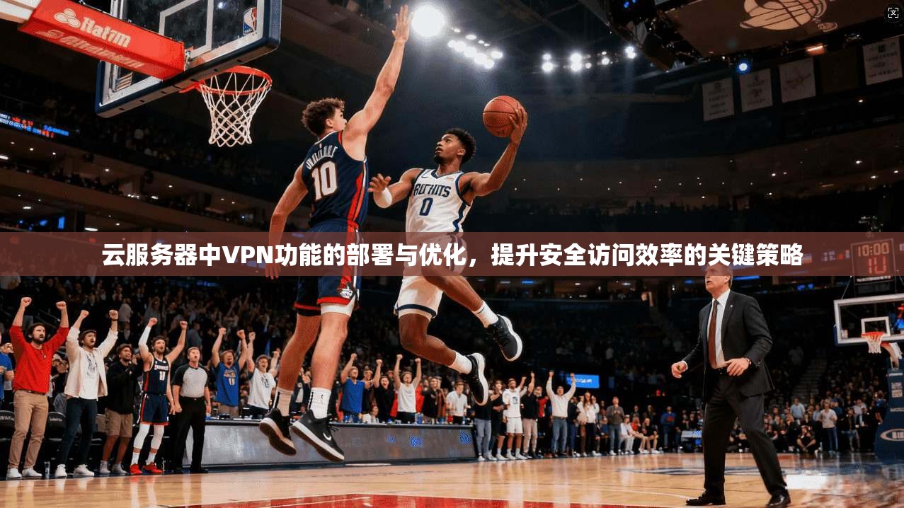云服务器中VPN功能的部署与优化，提升安全访问效率的关键策略