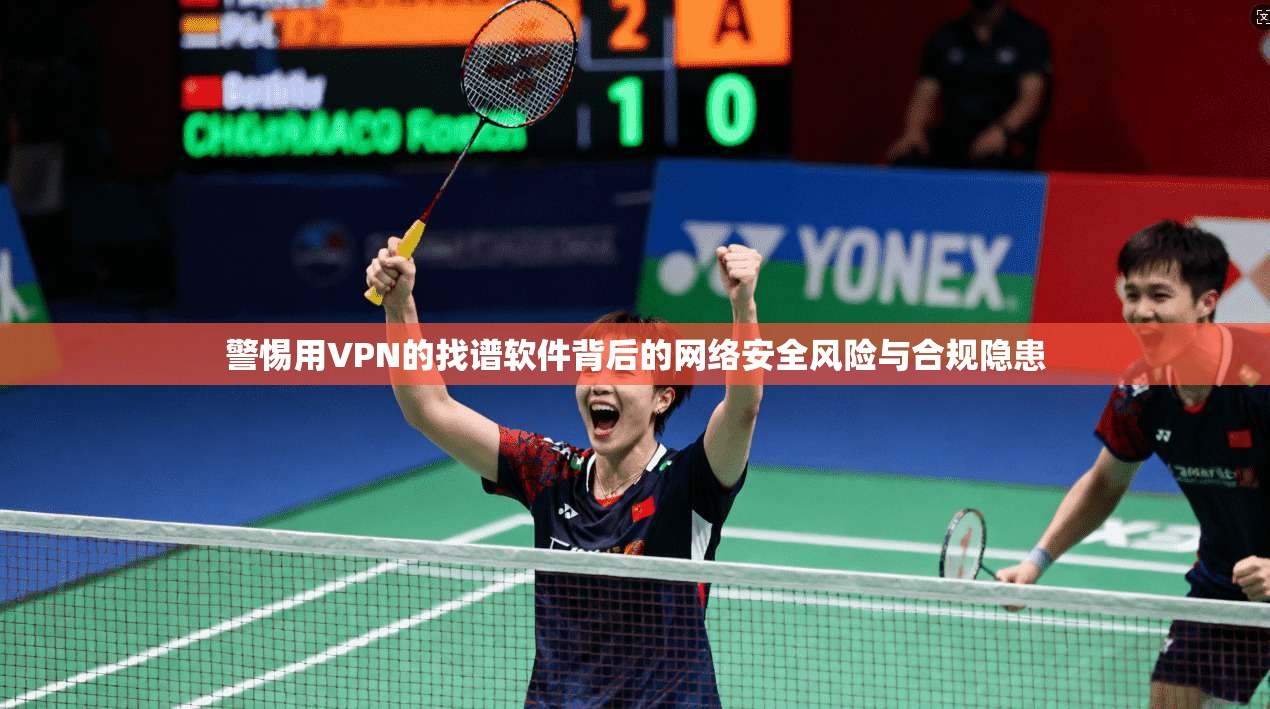 警惕用VPN的找谱软件背后的网络安全风险与合规隐患