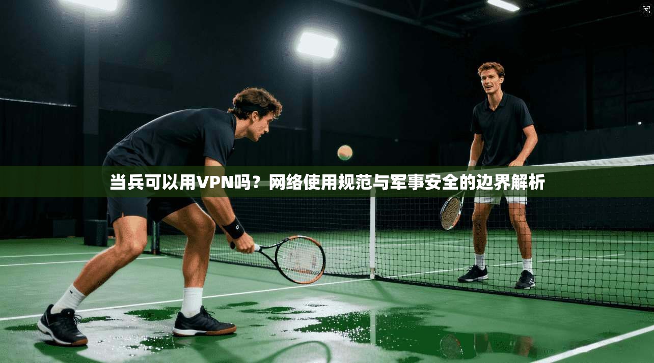 当兵可以用VPN吗？网络使用规范与军事安全的边界解析