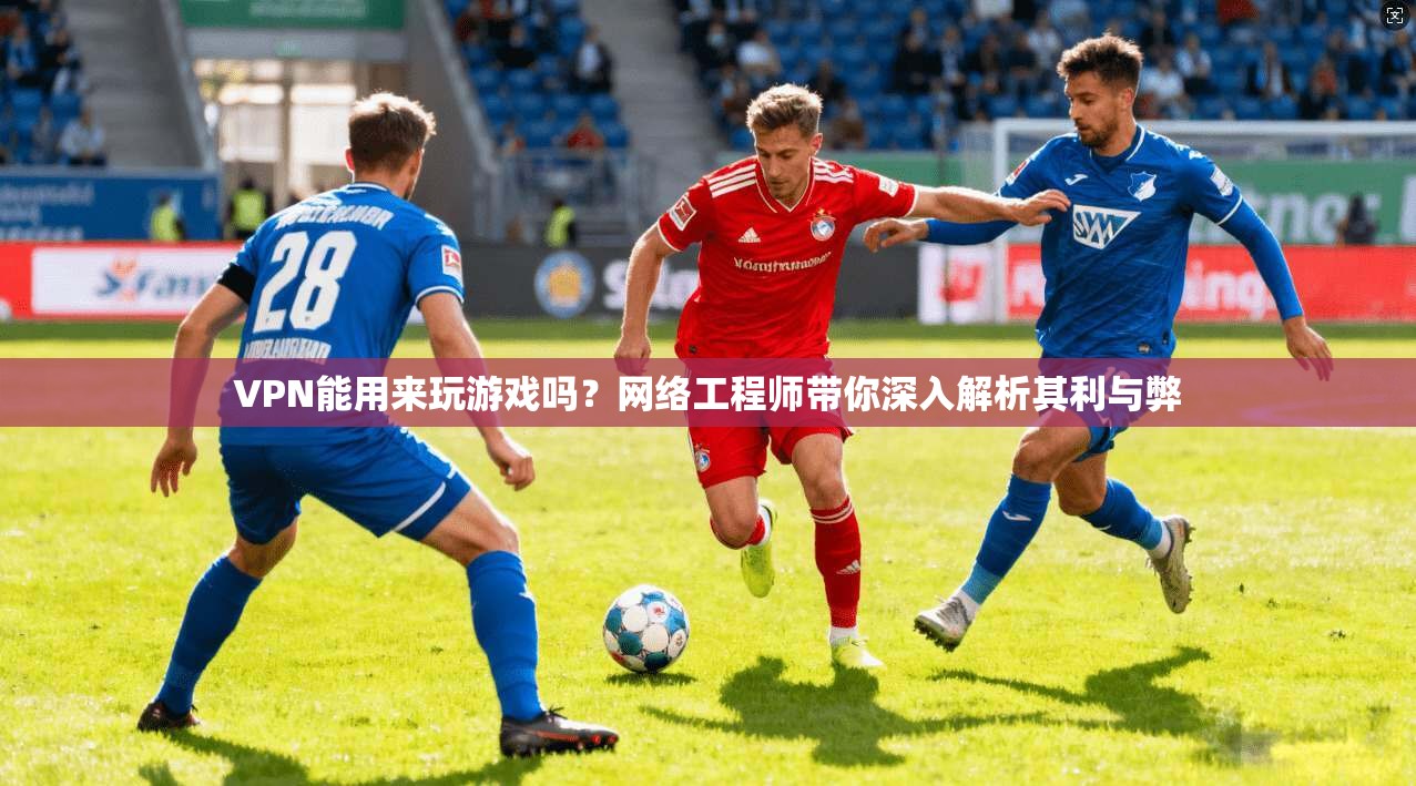 VPN能用来玩游戏吗？网络工程师带你深入解析其利与弊