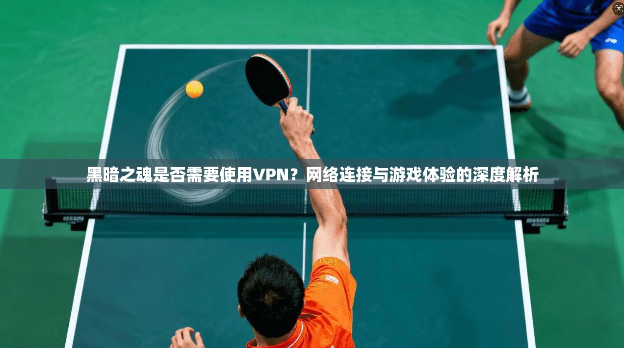 黑暗之魂是否需要使用VPN？网络连接与游戏体验的深度解析